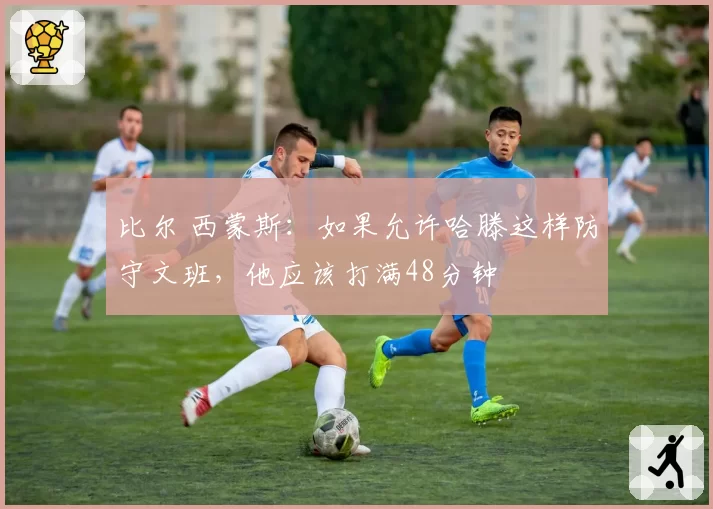 比尔 西蒙斯：如果允许哈滕这样防守文班，他应该打满48分钟