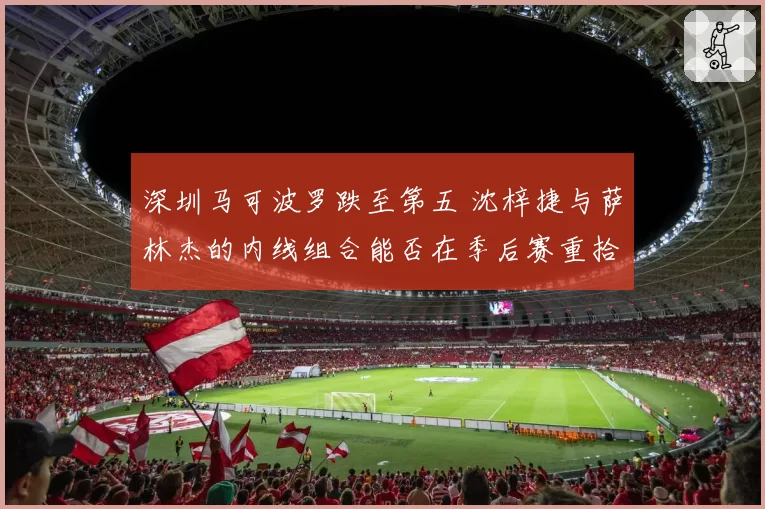 深圳马可波罗跌至第五 沈梓捷与萨林杰的内线组合能否在季后赛重拾统治力？